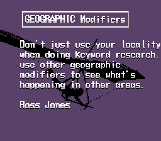  GEOGRAPHIC Modifiers

Don't just use your locality 
when doing keyword research, 
use other geographic 
modifiers to see what's 
happening in other areas.

Ross Jones