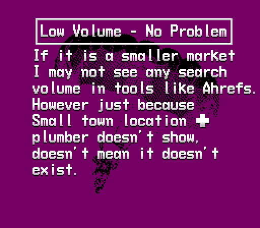  Low Volume - No Problem
If it is a smaller market 
I may not see any search 
volume in tools like Ahrefs. 
However just because 
Small town location + 
plumber doesn’t show, 
doesn’t mean it doesn’t 
exist.