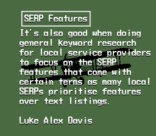  SERP Features It's also good when doing  general keyword research  for local service providers  to focus on the SERP  features that come with  certain terms as many local  SERPs prioritise features  over text listings.  Luke Alex Davis