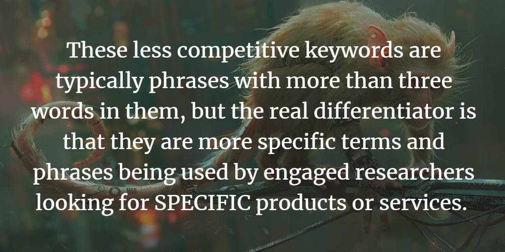 Longtail keywords are specific terms and phrases used by engaged researchers. Typically more than 3 words, but it's not the amount of words, it's the level of search interest that skews toward purchase intent.